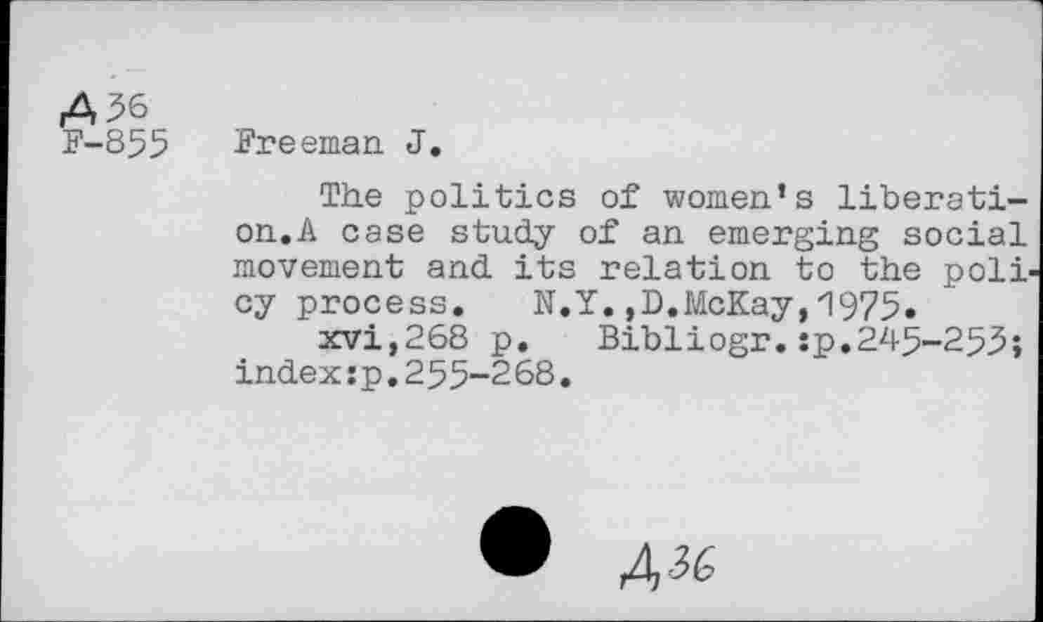 ﻿A^6
F-855 Freeman J.
The politics of women’s liberation.A case study of an emerging social movement and its relation to the poli cy process. N.Y.,D.McKay,1975.
xvi,268 p. Bibliogr.:p.245-253; index:p,255-2 68.